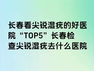 长春看尖锐湿疣的好医院“TOP5”长春检查尖锐湿疣去什么医院