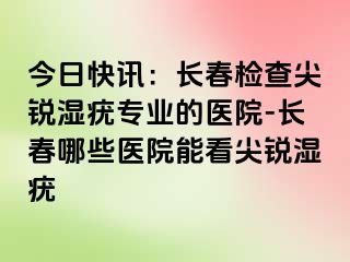 今日快讯：长春检查尖锐湿疣专业的医院-长春哪些医院能看尖锐湿疣