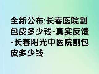 全新公布:长春医院割包皮多少钱-真实反馈-长春阳光中医院割包皮多少钱