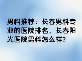 男科推荐：长春男科专业的医院排名，长春阳光医院男科怎么样?