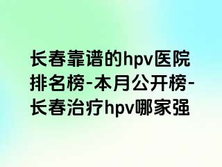 长春靠谱的hpv医院排名榜-本月公开榜-长春治疗hpv哪家强