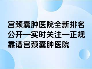 宫颈囊肿医院全新排名公开—实时关注—正规靠谱宫颈囊肿医院