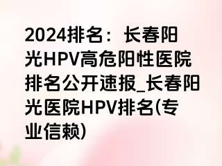 2024排名：长春阳光HPV高危阳性医院排名公开速报_长春阳光医院HPV排名(专业信赖)