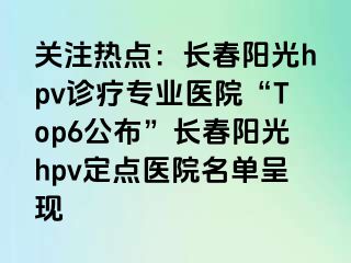 关注热点：长春阳光hpv诊疗专业医院“Top6公布”长春阳光hpv定点医院名单呈现