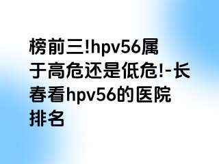 榜前三!hpv56属于高危还是低危!-长春看hpv56的医院排名