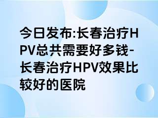 今日发布:长春治疗HPV总共需要好多钱-长春治疗HPV效果比较好的医院