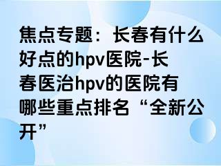 焦点专题：长春有什么好点的hpv医院-长春医治hpv的医院有哪些重点排名“全新公开”