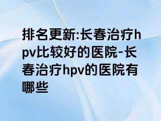 排名更新:长春治疗hpv比较好的医院-长春治疗hpv的医院有哪些