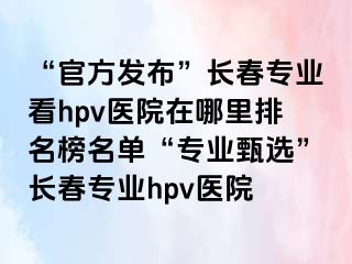 “官方发布”长春专业看hpv医院在哪里排名榜名单“专业甄选”长春专业hpv医院