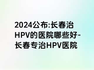 2024公布:长春治HPV的医院哪些好-长春专治HPV医院