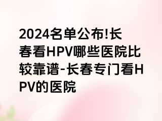 2024名单公布!长春看HPV哪些医院比较靠谱-长春专门看HPV的医院