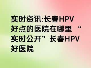 实时资讯:长春HPV好点的医院在哪里 “实时公开”长春HPV好医院