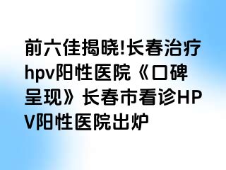 前六佳揭晓!长春治疗hpv阳性医院《口碑呈现》长春市看诊HPV阳性医院出炉