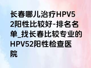 长春哪儿治疗HPV52阳性比较好-排名名单_找长春比较专业的HPV52阳性检查医院