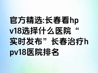 官方精选:长春看hpv18选择什么医院“实时发布”长春治疗hpv18医院排名