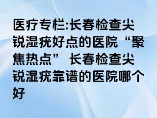 医疗专栏:长春检查尖锐湿疣好点的医院“聚焦热点” 长春检查尖锐湿疣靠谱的医院哪个好