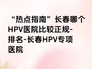 “热点指南”长春哪个HPV医院比较正规-排名-长春HPV专项医院