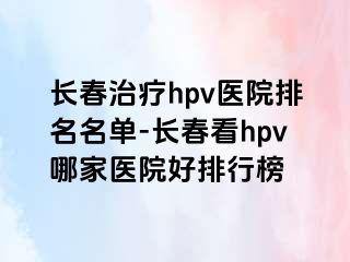 长春治疗hpv医院排名名单-长春看hpv哪家医院好排行榜