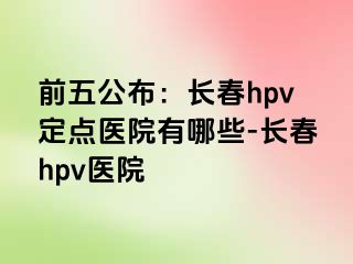 前五公布：长春hpv定点医院有哪些-长春hpv医院