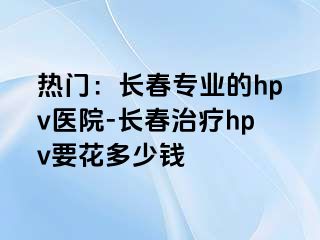 热门：长春专业的hpv医院-长春治疗hpv要花多少钱