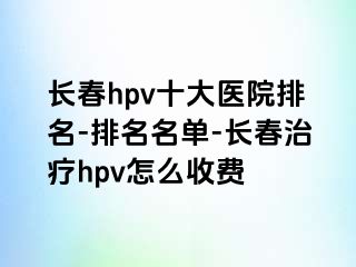 长春hpv十大医院排名-排名名单-长春治疗hpv怎么收费