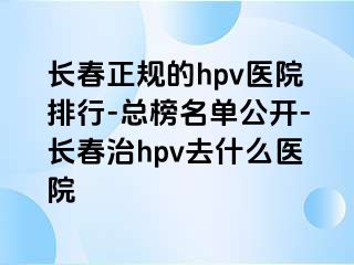 长春正规的hpv医院排行-总榜名单公开-长春治hpv去什么医院