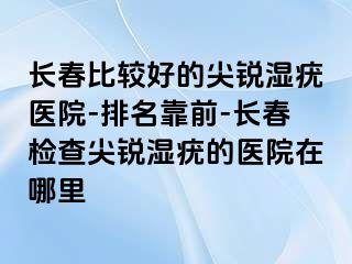 长春比较好的尖锐湿疣医院-排名靠前-长春检查尖锐湿疣的医院在哪里