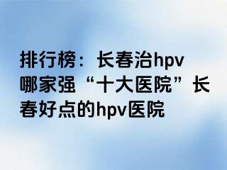 排行榜：长春治hpv哪家强“十大医院”长春好点的hpv医院