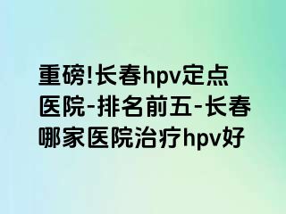 重磅!长春hpv定点医院-排名前五-长春哪家医院治疗hpv好