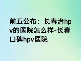 前五公布：长春治hpv的医院怎么样-长春口碑hpv医院