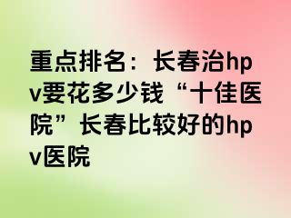 重点排名：长春治hpv要花多少钱“十佳医院”长春比较好的hpv医院