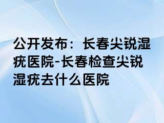 公开发布：长春尖锐湿疣医院-长春检查尖锐湿疣去什么医院