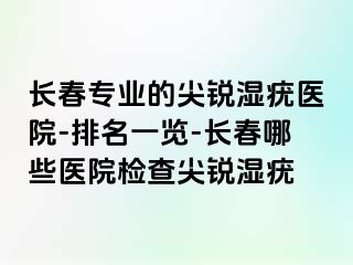 长春专业的尖锐湿疣医院-排名一览-长春哪些医院检查尖锐湿疣