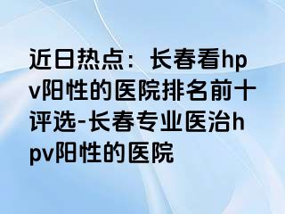 近日热点：长春看hpv阳性的医院排名前十评选-长春专业医治hpv阳性的医院