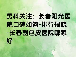 男科关注：长春阳光医院口碑如何-排行揭晓-长春割包皮医院哪家好