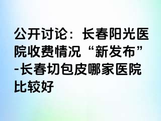 公开讨论：长春阳光医院收费情况“新发布”-长春切包皮哪家医院比较好