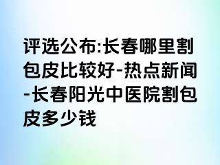 评选公布:长春哪里割包皮比较好-热点新闻-长春阳光中医院割包皮多少钱