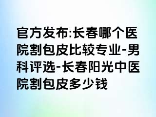 官方发布:长春哪个医院割包皮比较专业-男科评选-长春阳光中医院割包皮多少钱