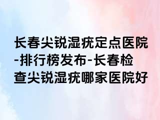 长春尖锐湿疣定点医院-排行榜发布-长春检查尖锐湿疣哪家医院好