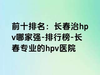 前十排名：长春治hpv哪家强-排行榜-长春专业的hpv医院