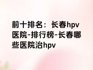 前十排名：长春hpv医院-排行榜-长春哪些医院治hpv