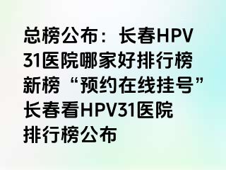 总榜公布：长春HPV31医院哪家好排行榜新榜“预约在线挂号”长春看HPV31医院排行榜公布