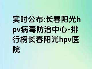 实时公布:长春阳光hpv病毒防治中心-排行榜长春阳光hpv医院