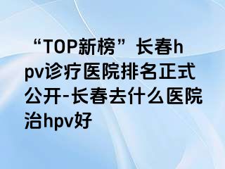 “TOP新榜”长春hpv诊疗医院排名正式公开-长春去什么医院治hpv好