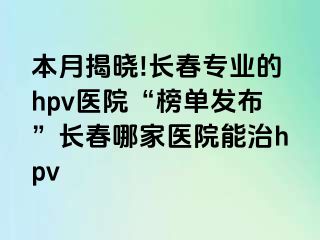 本月揭晓!长春专业的hpv医院“榜单发布”长春哪家医院能治hpv