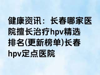 健康资讯：长春哪家医院擅长治疗hpv精选排名(更新榜单)长春hpv定点医院