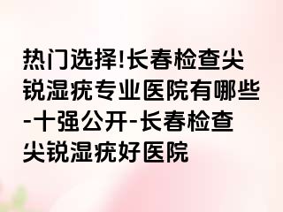 热门选择!长春检查尖锐湿疣专业医院有哪些-十强公开-长春检查尖锐湿疣好医院