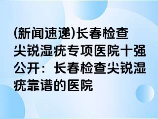 (新闻速递)长春检查尖锐湿疣专项医院十强公开：长春检查尖锐湿疣靠谱的医院