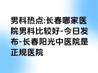 男科热点:长春哪家医院男科比较好-今日发布-长春阳光中医院是正规医院