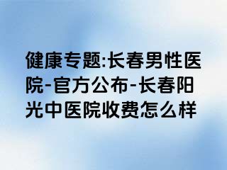 健康专题:长春男性医院-官方公布-长春阳光中医院收费怎么样